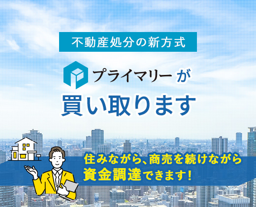 不動産処分の新方式プライマリーが買い取ります「プライマリーリースバックシステム」住みながら、商売を続けながら資金調達できます！