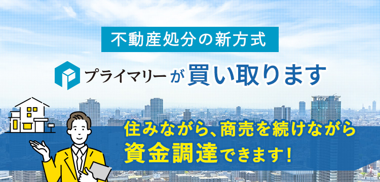 不動産処分の新方式プライマリーが買い取ります「プライマリーリースバックシステム」住みながら、商売を続けながら資金調達できます！